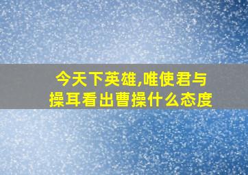 今天下英雄,唯使君与操耳看出曹操什么态度