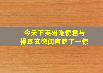 今天下英雄唯使君与操耳玄德闻言吃了一惊