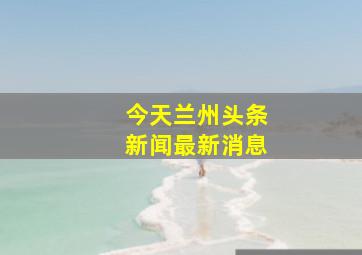 今天兰州头条新闻最新消息