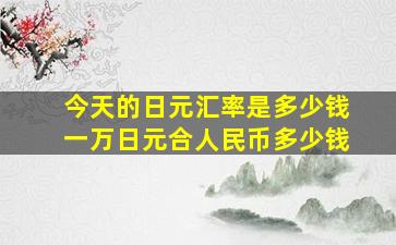 今天的日元汇率是多少钱一万日元合人民币多少钱