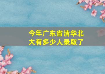 今年广东省清华北大有多少人录取了