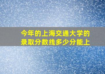 今年的上海交通大学的录取分数线多少分能上