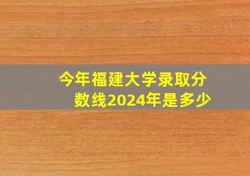 今年福建大学录取分数线2024年是多少