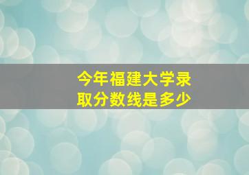 今年福建大学录取分数线是多少