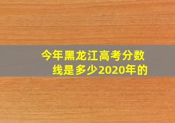 今年黑龙江高考分数线是多少2020年的