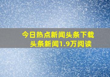 今日热点新闻头条下载头条新闻1.9万阅读