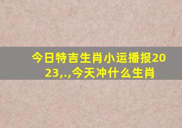 今日特吉生肖小运播报2023,.,今天冲什么生肖