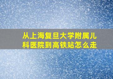 从上海复旦大学附属儿科医院到高铁站怎么走