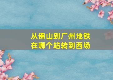 从佛山到广州地铁在哪个站转到西场