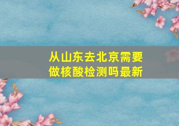 从山东去北京需要做核酸检测吗最新