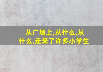 从广场上,从什么,从什么,走来了许多小学生