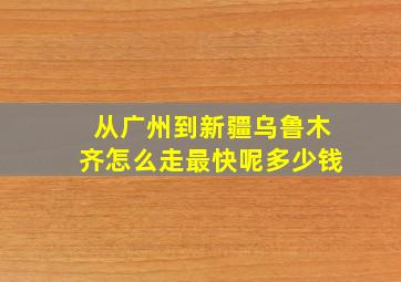 从广州到新疆乌鲁木齐怎么走最快呢多少钱