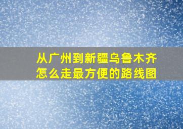 从广州到新疆乌鲁木齐怎么走最方便的路线图