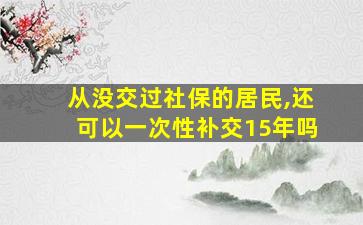 从没交过社保的居民,还可以一次性补交15年吗