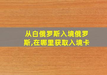 从白俄罗斯入境俄罗斯,在哪里获取入境卡