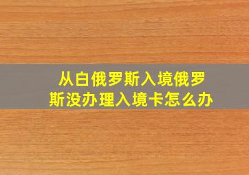 从白俄罗斯入境俄罗斯没办理入境卡怎么办