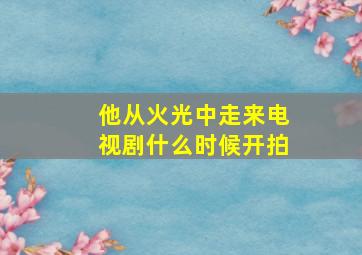 他从火光中走来电视剧什么时候开拍