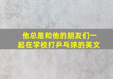 他总是和他的朋友们一起在学校打乒乓球的英文