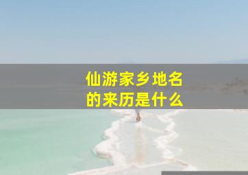 仙游家乡地名的来历是什么