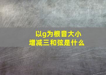 以g为根音大小增减三和弦是什么