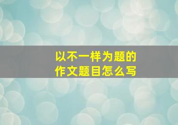 以不一样为题的作文题目怎么写