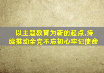 以主题教育为新的起点,持续推动全党不忘初心牢记使命