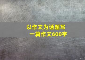 以作文为话题写一篇作文600字