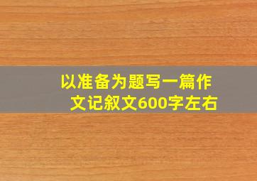 以准备为题写一篇作文记叙文600字左右