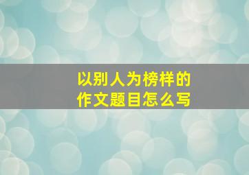 以别人为榜样的作文题目怎么写