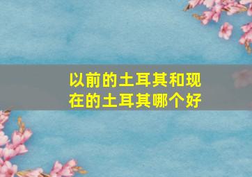 以前的土耳其和现在的土耳其哪个好