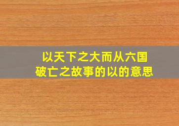 以天下之大而从六国破亡之故事的以的意思