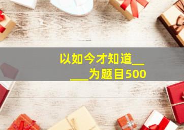 以如今才知道_____为题目500