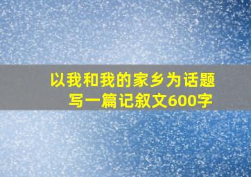 以我和我的家乡为话题写一篇记叙文600字