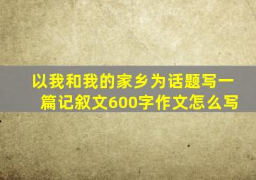 以我和我的家乡为话题写一篇记叙文600字作文怎么写