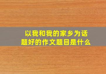 以我和我的家乡为话题好的作文题目是什么