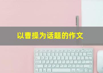 以曹操为话题的作文