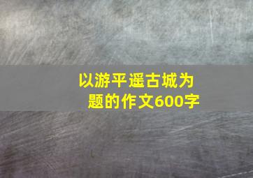 以游平遥古城为题的作文600字