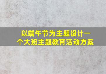 以端午节为主题设计一个大班主题教育活动方案