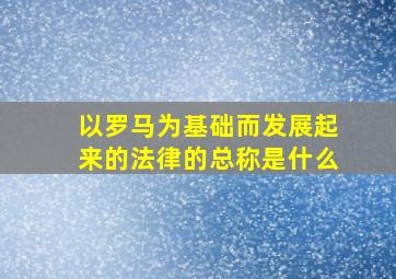 以罗马为基础而发展起来的法律的总称是什么