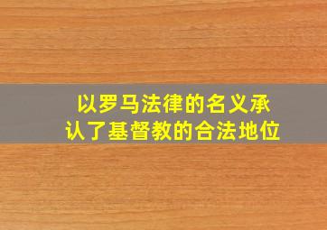 以罗马法律的名义承认了基督教的合法地位