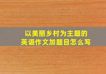 以美丽乡村为主题的英语作文加题目怎么写