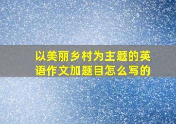 以美丽乡村为主题的英语作文加题目怎么写的