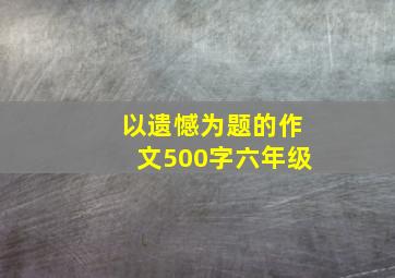 以遗憾为题的作文500字六年级