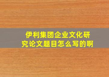 伊利集团企业文化研究论文题目怎么写的啊