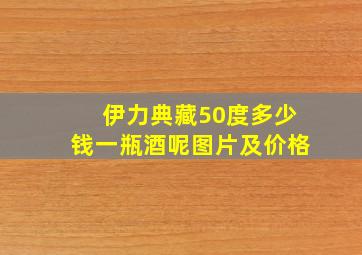 伊力典藏50度多少钱一瓶酒呢图片及价格