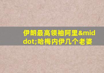 伊朗最高领袖阿里·哈梅内伊几个老婆