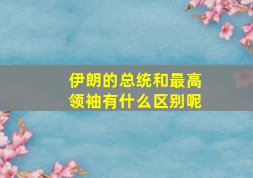 伊朗的总统和最高领袖有什么区别呢