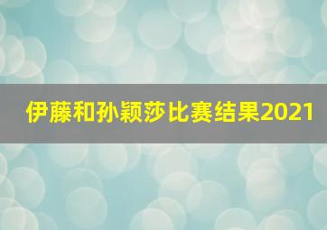 伊藤和孙颖莎比赛结果2021