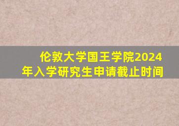 伦敦大学国王学院2024年入学研究生申请截止时间