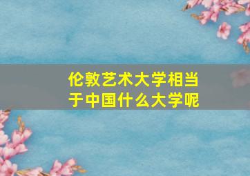 伦敦艺术大学相当于中国什么大学呢